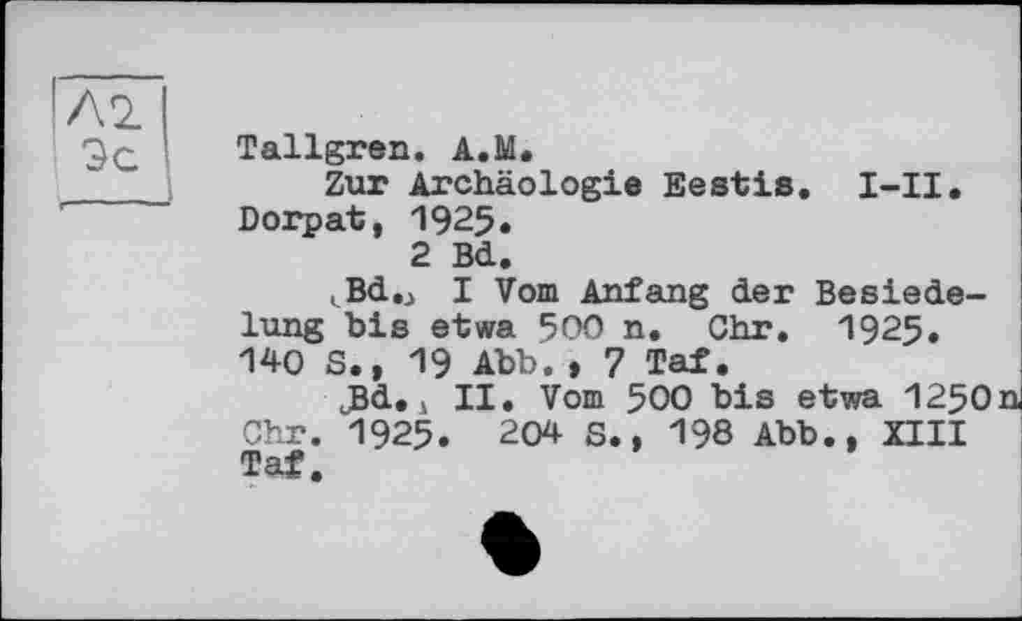 ﻿Tallgren. A.M.
Zur Archäologie Ееstis. I-II. Dorpat, 1925.
2 Bd.
^Bd.j I Vom Anfang der Besiedelung bis etwa 500 n. Chr. 1925. 140 S., 19 Abb. , 7 Tat.
cBd. і II. Vom 500 bis etwa 1250 Chr. 1925. 204 S., 198 Abb., XIII Taf.